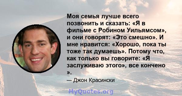 Моя семья лучше всего позвонить и сказать: «Я в фильме с Робином Уильямсом», и они говорят: «Это смешно». И мне нравится: «Хорошо, пока ты тоже так думаешь». Потому что, как только вы говорите: «Я заслуживаю этого», все 