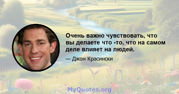 Очень важно чувствовать, что вы делаете что -то, что на самом деле влияет на людей.