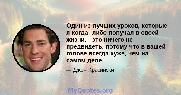 Один из лучших уроков, которые я когда -либо получал в своей жизни, - это ничего не предвидеть, потому что в вашей голове всегда хуже, чем на самом деле.