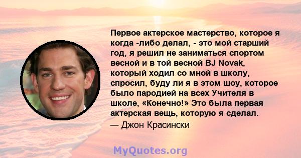 Первое актерское мастерство, которое я когда -либо делал, - это мой старший год, я решил не заниматься спортом весной и в той весной BJ Novak, который ходил со мной в школу, спросил, буду ли я в этом шоу, которое было