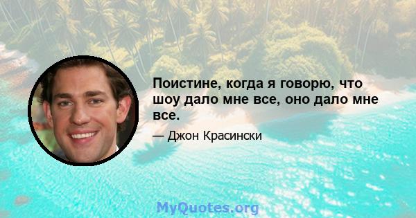 Поистине, когда я говорю, что шоу дало мне все, оно дало мне все.