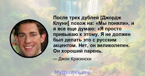 После трех дублей [Джордж Клуни] похож на: «Мы поняли», и я все еще думаю: «Я просто привыкаю к ​​этому. Я не должен был делать это с русским акцентом. Нет, он великолепен. Он хороший парень.