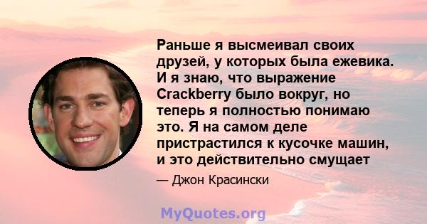 Раньше я высмеивал своих друзей, у которых была ежевика. И я знаю, что выражение Crackberry было вокруг, но теперь я полностью понимаю это. Я на самом деле пристрастился к кусочке машин, и это действительно смущает