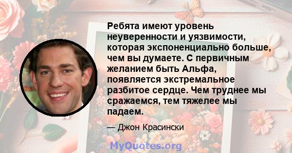 Ребята имеют уровень неуверенности и уязвимости, которая экспоненциально больше, чем вы думаете. С первичным желанием быть Альфа, появляется экстремальное разбитое сердце. Чем труднее мы сражаемся, тем тяжелее мы падаем.