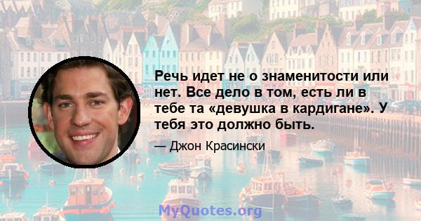 Речь идет не о знаменитости или нет. Все дело в том, есть ли в тебе та «девушка в кардигане». У тебя это должно быть.