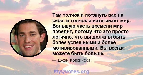 Там толчок и потянуть вас на себя, и толчок и натягивает мир. Большую часть времени мир победит, потому что это просто логично, что вы должны быть более успешными и более мотивированными. Вы всегда можете быть больше.