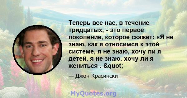 Теперь все нас, в течение тридцатых, - это первое поколение, которое скажет: «Я не знаю, как я относимся к этой системе, я не знаю, хочу ли я детей, я не знаю, хочу ли я жениться . "