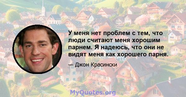 У меня нет проблем с тем, что люди считают меня хорошим парнем. Я надеюсь, что они не видят меня как хорошего парня.