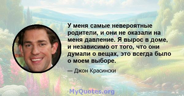 У меня самые невероятные родители, и они не оказали на меня давление. Я вырос в доме, и независимо от того, что они думали о вещах, это всегда было о моем выборе.