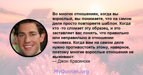 Во многих отношениях, когда вы взрослый, вы понимаете, что на самом деле просто повторяете шаблон. Когда кто -то сломает эту образец, и это заставляет вас понять, что правильно или неправильно в отношении человека.