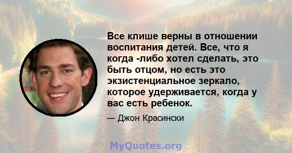 Все клише верны в отношении воспитания детей. Все, что я когда -либо хотел сделать, это быть отцом, но есть это экзистенциальное зеркало, которое удерживается, когда у вас есть ребенок.