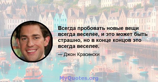 Всегда пробовать новые вещи всегда веселее, и это может быть страшно, но в конце концов это всегда веселее.