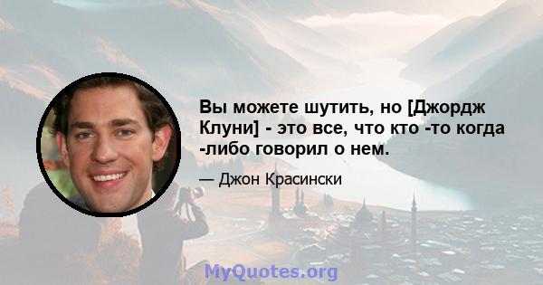 Вы можете шутить, но [Джордж Клуни] - это все, что кто -то когда -либо говорил о нем.