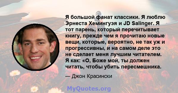 Я большой фанат классики. Я люблю Эрнеста Хемингуэя и JD Salinger. Я тот парень, который перечитывает книгу, прежде чем я прочитаю новые вещи, которые, вероятно, не так уж и прогрессивны, и на самом деле это не сделает