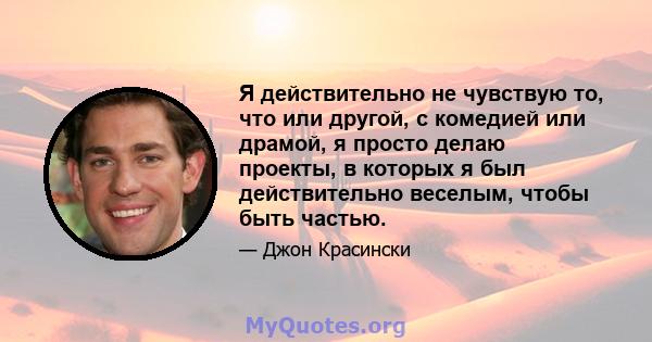 Я действительно не чувствую то, что или другой, с комедией или драмой, я просто делаю проекты, в которых я был действительно веселым, чтобы быть частью.