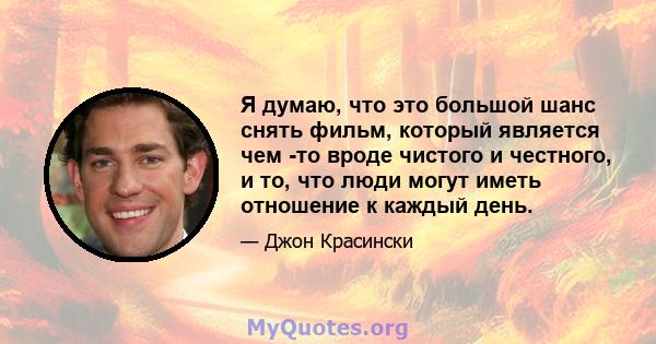 Я думаю, что это большой шанс снять фильм, который является чем -то вроде чистого и честного, и то, что люди могут иметь отношение к каждый день.