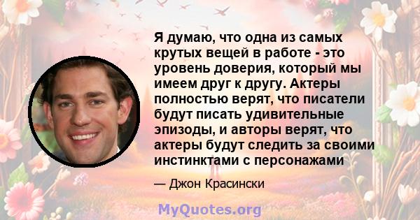 Я думаю, что одна из самых крутых вещей в работе - это уровень доверия, который мы имеем друг к другу. Актеры полностью верят, что писатели будут писать удивительные эпизоды, и авторы верят, что актеры будут следить за