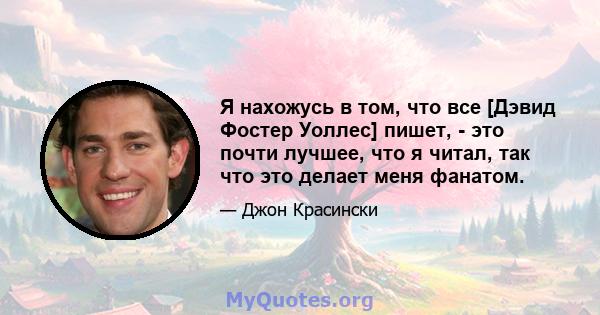 Я нахожусь в том, что все [Дэвид Фостер Уоллес] пишет, - это почти лучшее, что я читал, так что это делает меня фанатом.