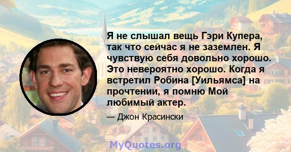 Я не слышал вещь Гэри Купера, так что сейчас я не заземлен. Я чувствую себя довольно хорошо. Это невероятно хорошо. Когда я встретил Робина [Уильямса] на прочтении, я помню Мой любимый актер.