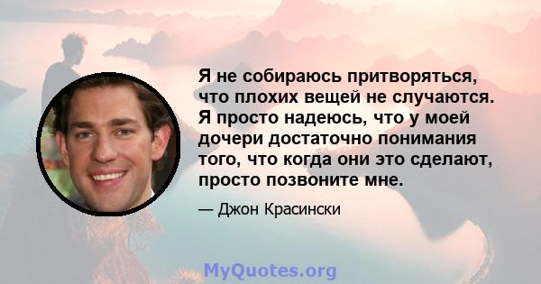 Я не собираюсь притворяться, что плохих вещей не случаются. Я просто надеюсь, что у моей дочери достаточно понимания того, что когда они это сделают, просто позвоните мне.