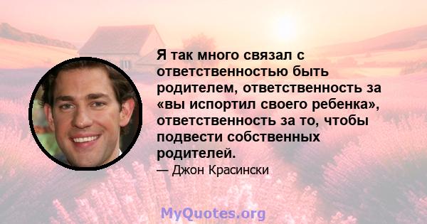 Я так много связал с ответственностью быть родителем, ответственность за «вы испортил своего ребенка», ответственность за то, чтобы подвести собственных родителей.