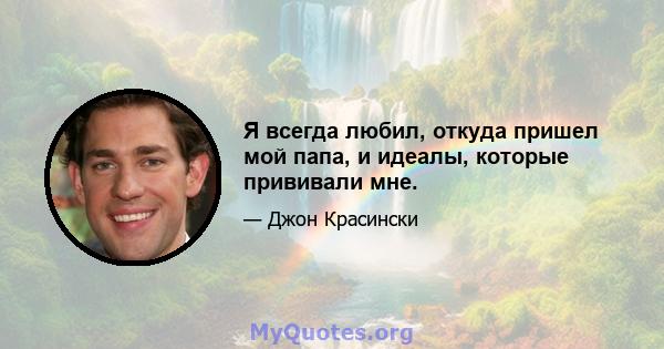 Я всегда любил, откуда пришел мой папа, и идеалы, которые прививали мне.