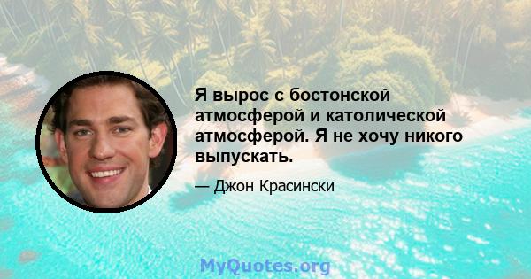 Я вырос с бостонской атмосферой и католической атмосферой. Я не хочу никого выпускать.