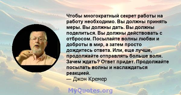 Чтобы многократный секрет работы на работу необходимо. Вы должны принять меры. Вы должны дать. Вы должны поделиться. Вы должны действовать с отбросом. Посылайте волны любви и доброты в мир, а затем просто дождитесь