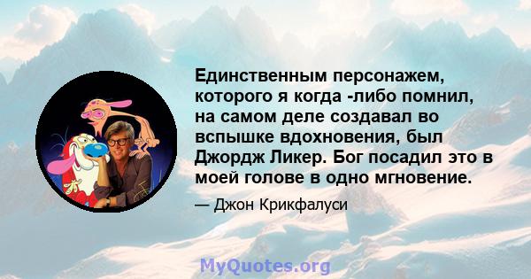 Единственным персонажем, которого я когда -либо помнил, на самом деле создавал во вспышке вдохновения, был Джордж Ликер. Бог посадил это в моей голове в одно мгновение.