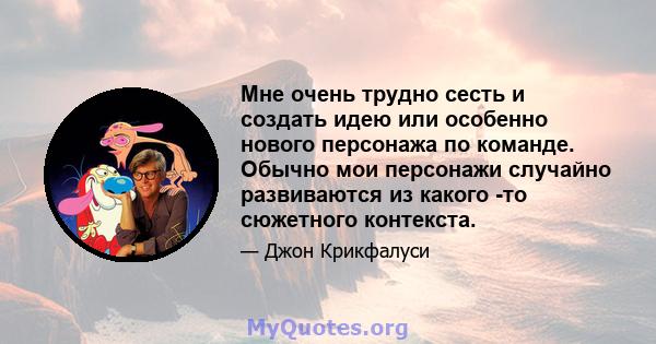 Мне очень трудно сесть и создать идею или особенно нового персонажа по команде. Обычно мои персонажи случайно развиваются из какого -то сюжетного контекста.