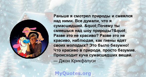 Раньше я смотрел природы и смеялся над ними. Все думали, что я сумасшедший. "Почему ты смеешься над шоу природы?" Разве это не красиво? Разве это не красиво, наблюдая, как гиены едят своих молодых? Это было