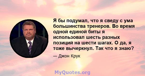 Я бы подумал, что я сведу с ума большинства тренеров. Во время одной единой биты я использовал шесть разных позиций на шести шагах. О да, я тоже вычеркнул. Так что я знаю?