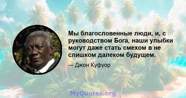 Мы благословенные люди, и, с руководством Бога, наши улыбки могут даже стать смехом в не слишком далеком будущем.