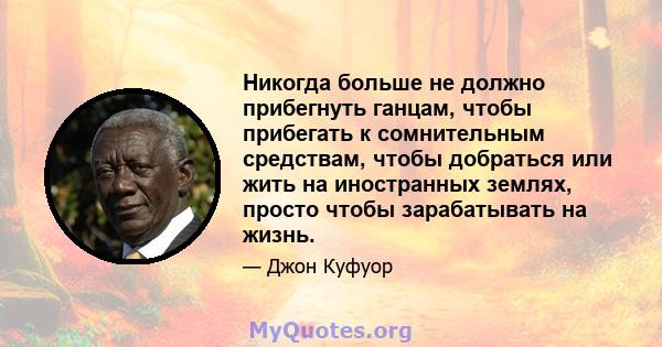 Никогда больше не должно прибегнуть ганцам, чтобы прибегать к сомнительным средствам, чтобы добраться или жить на иностранных землях, просто чтобы зарабатывать на жизнь.