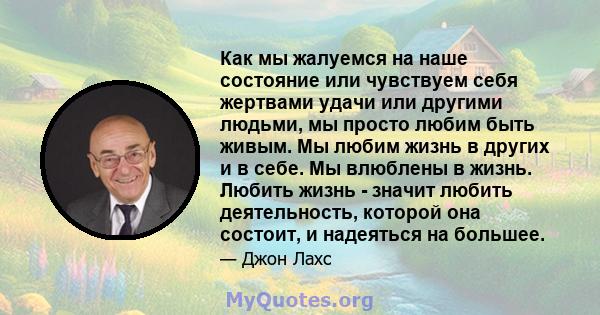 Как мы жалуемся на наше состояние или чувствуем себя жертвами удачи или другими людьми, мы просто любим быть живым. Мы любим жизнь в других и в себе. Мы влюблены в жизнь. Любить жизнь - значит любить деятельность,