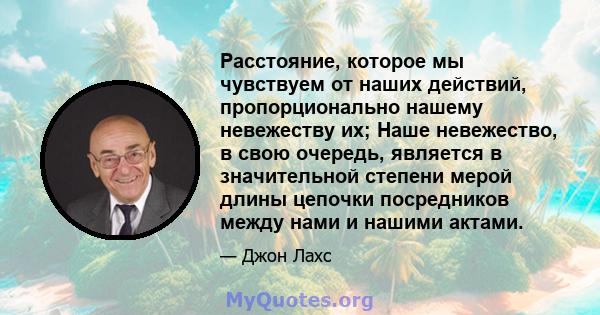 Расстояние, которое мы чувствуем от наших действий, пропорционально нашему невежеству их; Наше невежество, в свою очередь, является в значительной степени мерой длины цепочки посредников между нами и нашими актами.