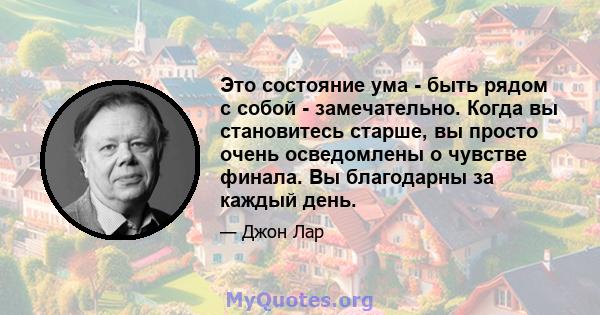 Это состояние ума - быть рядом с собой - замечательно. Когда вы становитесь старше, вы просто очень осведомлены о чувстве финала. Вы благодарны за каждый день.