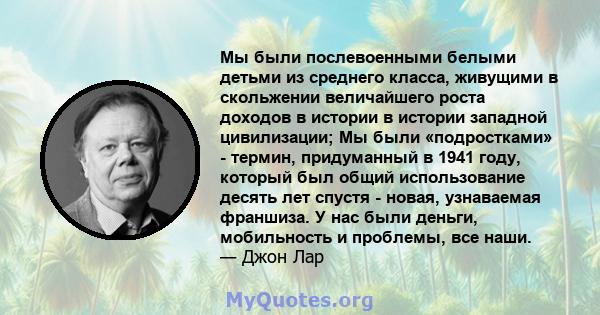 Мы были послевоенными белыми детьми из среднего класса, живущими в скольжении величайшего роста доходов в истории в истории западной цивилизации; Мы были «подростками» - термин, придуманный в 1941 году, который был