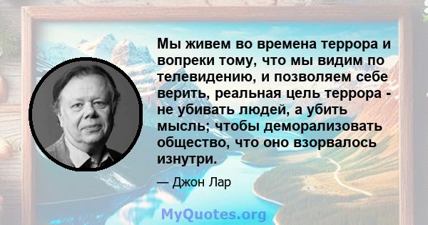 Мы живем во времена террора и вопреки тому, что мы видим по телевидению, и позволяем себе верить, реальная цель террора - не убивать людей, а убить мысль; чтобы деморализовать общество, что оно взорвалось изнутри.