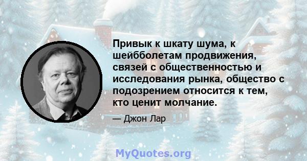 Привык к шкату шума, к шейбболетам продвижения, связей с общественностью и исследования рынка, общество с подозрением относится к тем, кто ценит молчание.