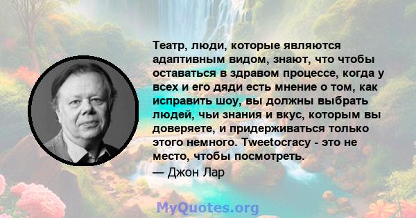 Театр, люди, которые являются адаптивным видом, знают, что чтобы оставаться в здравом процессе, когда у всех и его дяди есть мнение о том, как исправить шоу, вы должны выбрать людей, чьи знания и вкус, которым вы