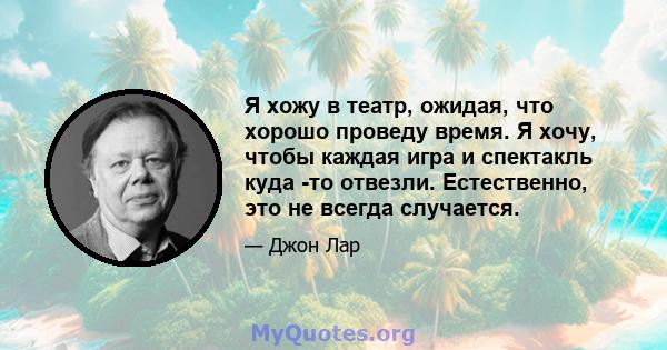 Я хожу в театр, ожидая, что хорошо проведу время. Я хочу, чтобы каждая игра и спектакль куда -то отвезли. Естественно, это не всегда случается.