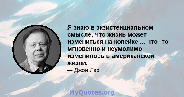 Я знаю в экзистенциальном смысле, что жизнь может измениться на копейке ... что -то мгновенно и неумолимо изменилось в американской жизни.