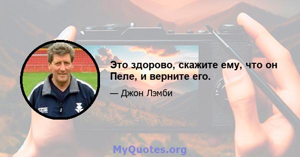 Это здорово, скажите ему, что он Пеле, и верните его.