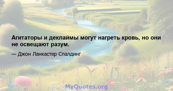 Агитаторы и деклаймы могут нагреть кровь, но они не освещают разум.