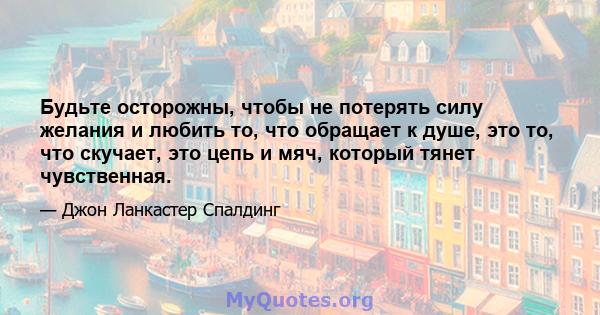 Будьте осторожны, чтобы не потерять силу желания и любить то, что обращает к душе, это то, что скучает, это цепь и мяч, который тянет чувственная.