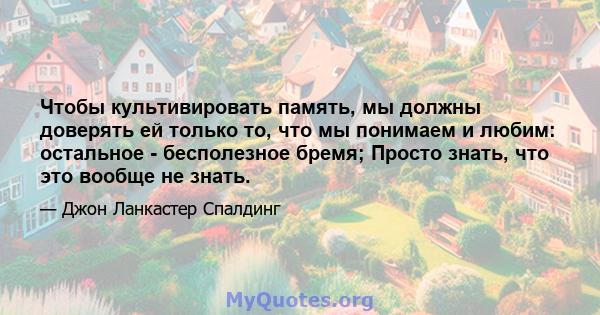 Чтобы культивировать память, мы должны доверять ей только то, что мы понимаем и любим: остальное - бесполезное бремя; Просто знать, что это вообще не знать.