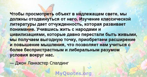 Чтобы просмотреть объект в надлежащем свете, мы должны отодвинуться от него. Изучение классической литературы дает отчужденность, которая развивает понимание. Учившись жить с народами и цивилизациями, которые давно