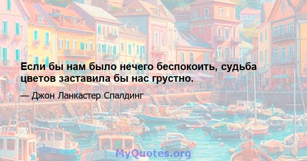 Если бы нам было нечего беспокоить, судьба цветов заставила бы нас грустно.