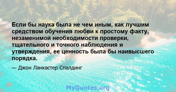 Если бы наука была не чем иным, как лучшим средством обучения любви к простому факту, незаменимой необходимости проверки, тщательного и точного наблюдения и утверждения, ее ценность была бы наивысшего порядка.